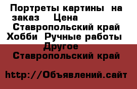 Портреты-картины (на заказ) › Цена ­ 200-650 - Ставропольский край Хобби. Ручные работы » Другое   . Ставропольский край